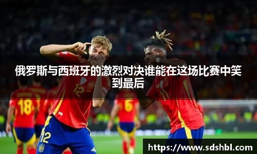 俄罗斯与西班牙的激烈对决谁能在这场比赛中笑到最后